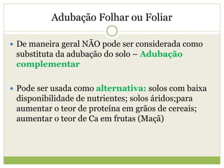 Adubação Folhar ou Foliar
 De maneira geral NÃO pode ser considerada como
substituta da adubação do solo – Adubação
complementar
 Pode ser usada como alternativa: solos com baixa
disponibilidade de nutrientes; solos áridos;para
aumentar o teor de proteína em grãos de cereais;
aumentar o teor de Ca em frutas (Maçã)
 