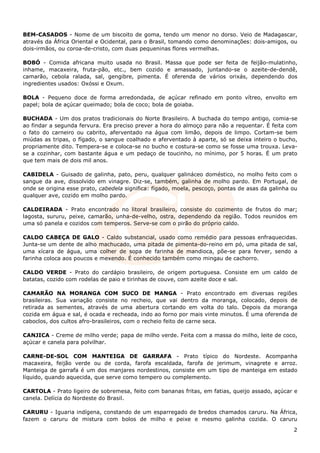 BEM-CASADOS - Nome de um biscoito de goma, tendo um menor no dorso. Veio de Madagascar,
através da África Oriental e Ocidental, para o Brasil, tomando como denominações: dois-amigos, ou
dois-irmãos, ou coroa-de-cristo, com duas pequeninas flores vermelhas.

BOBÓ - Comida africana muito usada no Brasil. Massa que pode ser feita de feijão-mulatinho,
inhame, macaxeira, fruta-pão, etc., bem cozido e amassado, juntando-se o azeite-de-dendê,
camarão, cebola ralada, sal, gengibre, pimenta. É oferenda de vários orixás, dependendo dos
ingredientes usados: Oxóssi e Oxum.

BOLA - Pequeno doce de forma arredondada, de açúcar refinado em ponto vítreo, envolto em
papel; bola de açúcar queimado; bola de coco; bola de goiaba.

BUCHADA - Um dos pratos tradicionais do Norte Brasileiro. A buchada do tempo antigo, comia-se
ao findar a segunda fervura. Era preciso prever a hora do almoço para não a requentar. É feita com
o fato do carneiro ou cabrito, aferventado na água com limão, depois de limpo. Cortam-se bem
miúdas as tripas, o fígado, o sangue coalhado e aferventado à aparte, só se deixa inteiro o bucho,
propriamente dito. Tempera-se e coloca-se no bucho e costura-se como se fosse uma trouxa. Leva-
se a cozinhar, com bastante água e um pedaço de toucinho, no mínimo, por 5 horas. É um prato
que tem mais de dois mil anos.

CABIDELA - Guisado de galinha, pato, peru, qualquer galináceo doméstico, no molho feito com o
sangue da ave, dissolvido em vinagre. Diz-se, também, galinha de molho pardo. Em Portugal, de
onde se origina esse prato, cabedela significa: fígado, moela, pescoço, pontas de asas da galinha ou
qualquer ave, cozido em molho pardo.

CALDEIRADA - Prato encontrado no litoral brasileiro, consiste do cozimento de frutos do mar;
lagosta, sururu, peixe, camarão, unha-de-velho, ostra, dependendo da região. Todos reunidos em
uma só panela e cozidos com temperos. Serve-se com o pirão do próprio caldo.

CALDO CABEÇA DE GALO - Caldo substancial, usado como remédio para pessoas enfraquecidas.
Junta-se um dente de alho machucado, uma pitada de pimenta-do-reino em pó, uma pitada de sal,
uma xícara de água, uma colher de sopa de farinha de mandioca, põe-se para ferver, sendo a
farinha coloca aos poucos e mexendo. É conhecido também como mingau de cachorro.

CALDO VERDE - Prato do cardápio brasileiro, de origem portuguesa. Consiste em um caldo de
batatas, cozido com rodelas de paio e tirinhas de couve, com azeite doce e sal.

CAMARÃO NA MORANGA COM SUCO DE MANGA - Prato encontrado em diversas regiões
brasileiras. Sua variação consiste no recheio, que vai dentro da moranga, colocado, depois de
retirada as sementes, através de uma abertura cortando em volta do talo. Depois da moranga
cozida em água e sal, é ocada e recheada, indo ao forno por mais vinte minutos. É uma oferenda de
caboclos, dos cultos afro-brasileiros, com o recheio feito de carne seca.

CANJICA - Creme de milho verde; papa de milho verde. Feita com a massa do milho, leite de coco,
açúcar e canela para polvilhar.

CARNE-DE-SOL COM MANTEIGA DE GARRAFA - Prato típico do Nordeste. Acompanha
macaxeira, feijão verde ou de corda, farofa escaldada, farofa de jerimum, vinagrete e arroz.
Manteiga de garrafa é um dos manjares nordestinos, consiste em um tipo de manteiga em estado
líquido, quando aquecida, que serve como tempero ou complemento.

CARTOLA - Prato ligeiro de sobremesa, feito com bananas fritas, em fatias, queijo assado, açúcar e
canela. Delícia do Nordeste do Brasil.

CARURU - Iguaria indígena, constando de um esparregado de bredos chamados caruru. Na África,
fazem o caruru de mistura com bolos de milho e peixe e mesmo galinha cozida. O caruru

                                                                                                  2
 