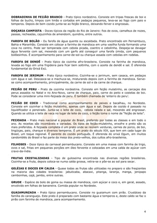 DOBRADINHA DE FEIJÃO BRANCO - Prato típico nordestino. Consiste em tripas frescas de boi e
folhas de bucho, limpos com limão e cortados em pedaços pequenos, leva-se ao fogo com paio e
temperos. Depois de bem cozido junta-se ao feijão branco, deixando ferver e engrossas.

DOÇARIA CAMPISTA - Doces típicos da região do Rio de Janeiro: fios de ovos, camafeus de nozes,
passas, recheadas, cajuzinhos de amendoim, quindins, entre outros.

FAROFA DE BOLÃO - Ou farofa de água quente ou escaldada. Prato encontrado em Pernambuco,
Bahia e Maranhão. Consiste em colocar a farinha de mandioca em uma vasilha funda formando uma
cova no centro. Pode ser temperada com cebola picada, coentro e cebolinha. Despeja-se devagar
água fervente com sal, mexendo com um garfo até conseguir uma farofa úmida, com pequenos
bolõesinhos. É acompanhamento para carne-de-sol ou charque assada com cebolas em rodelas.

FAROFA DE DENDÊ - Prato típico da cozinha afro-brasileira. Consiste na farinha de mandioca,
levada ao fogo em uma frigideira para ficar bem soltinha, com o azeite de dendê e sal. É oferenda
fundamental do Orixá Exú.

FAROFA DE JERIMUM - Prato típico nordestino. Cozinha-se o jerimum, sem casaca, em pedaços
com água e sal. Descasca-se e machuca-se, misturando depois com a farinha de mandioca. Serve-
se como acompanhamento, principalmente, da carne de sol e da carne de charque.

FEIJÃO DE PERU - Prato da cozinha nordestina. Consiste em feijão mulatinho, as carcaças dos
perus assados no Natal e no Ano-Novo, carne de charque, paio, carne do peito e costelas de boi.
Pode se considerar uma mini-feijoada de peru. É também chamada de ‘enterro do peru’.

FEIJÃO DE COCO - Tradicional como acompanhamento de peixes e bacalhau, no Nordeste.
Consiste em cozinhar o feijão mulatinho, apenas com água e sal. Depois de cozido é passado no
liquidificador e peneirado. Junta-se o leite de coco, cebola ralada e sal, mexendo até engrossar.
Quando se utiliza o leite de vaca no lugar de leite de coco, o feijão toma o nome de “feijão de leite”.

FEIJOADA - Prato mais nacional e popular do Brasil, preferido por todas as classes e em todo o
ano. As receitas são incontáveis e variadas. Os tipos de feijão-mulatinho, enxofre e preto são os
mais preferidos. A feijoada completa é um prato onde se reúnem verduras, carnes de porco, de boi,
lingüiças, paio, charque e diversos temperos. É um prato do século XIX, que tem em cada lugar do
Brasil, um toque regional. É parente do cozido português. É oferenda do orixá Ogum, em muitos
candomblés do Brasil e faz parte da mesa dos preto-velhos, dos cultos afro-brasileiros.

FILHOSES - Doce típico do carnaval pernambucano. Consiste em uma massa com farinha de trigo,
ovos e sal, fritas em pequenas porções em óleo fervente e colocadas em uma calda de açúcar com
cravo-da-índia.

FRUTAS CRISTALIZADAS - Tipo de guloseima encontrada nas diversas regiões brasileiras.
Cozinha-se a fruta, depois coloca-se numa calda grossa, retira-se e põe-se ao sol para secar.

GELÉIAS E DOCES EM CALDA - Quase todas as frutas são utilizadas no preparo e são freqüentes
na maioria das cidades brasileiras: jabuticaba, abacaxi, pitanga, laranja, manga, jenipapo
camboinhas, cajá, jambo, entre outras.

GRUDE - Espécie de bolo de goma ou massa de mandioca, com açúcar e coco e, em geral, assado,
envolvido em folhas de bananeira. Comida popular no Nordeste.

GUAIAMUNZADA - Prato típico pernambucano. Consiste no guaiamum com pirão. Crustáceo da
família do caranguejo. Este prato é preparado com bastante água e temperos e, deste caldo se faz o
pirão com farinha de mandioca, para acompanhamento.



                                                                                                     4
 