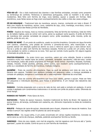 PÃO-DE-LÓ - Era o bolo tradicional dos doentes e das famílias enlutadas, enviado como presente
ou lembrança de conforto. Pertenceu à sobremesa portuguesa, onde se mantém e de onde a
recebemos. Bolo feito com farinha de trigo, ovos batidos, açúcar e assado em formas. Bolo
econômico, suas fatias secas ao fogo eram acompanhamento dos cafés e chás das casas antigas.

PÉ-DE-MOLEQUE - Tradicional bolo de mandioca, escuro, maciço, conhecido em todo o Brasil. É
feito com massa de mandioca, açúcar, ovos, castanha de caju, coco, manteiga, erva-doce, cravo e
sal. Comida típica das festas juninas do Nordeste.

PIRÃO - Espécie de massa, mais ou menos consistente, feita de farinha de mandioca, fubá de milho
ou de batata inglesa, para se comer com carne, peixe ou qualquer outra iguaria. O pirão de farinha
de mandioca tem grande variedade de preparo como: pirão escaldado, pirão mexido, pirão de
galinha, pirão de ovo, etc.

PIRÃO DE NENÊ - É um prato de sustância, usado na cozinha brasileira. Consiste em água fervente
com coentro, cebolinha, uma pitada de cominho e pimenta-do-reino, alho machucado e sal,
quando estiver em ebulição quebra-se dentro os ovos e retira-os assim que a clara estiver dura.
Faz-se o pirão do caldo com farinha de mandioca cessada. Ponhe-se o pirão em um prato, faz-se
uma cavidade no centro e coloca-se os ovos. Tem que ser comido muito quente. Em alguns lugares
é chamado de pirão de ovo.

PRATOS-PESADOS - Ou prato único que, sozinhos, valem por uma refeição. Sendo a culinária
brasileira muito rica nesses tipos de pratos: panelada, sarapatel, sarrabulho, mão-de-vaca, cozido
com hortaliças, todos são pratos originários de Portugal. Ainda temos: chambaril, feijoada, buchada,
rabada, mocotó, virado paulista, peixada, entre outros, que recebem como acompanhamento o
pirão ou o escaldado de farinha de mandioca, tradição indígena.

QUIBÊBE - Prato da cozinha afro-brasileira. Papa ou purê de abóbora com leite de coco ou de
banana com paçoca. Também com abóbora cortadas em pequenos cubos, e charque escaldada e
cortada em pedaços, temperos e cozinhada até o caldo engrossar. Oferenda do orixá Odé.

QUINDIM - Doce da cozinha afro-brasileira que leva coco ralado, gemas e açúcar. Pode ser feito
em pequenos e individuais docinhos, para festas e aniversários. É um manjar dos tabuleiros das
baianas.

RABADA - Comida preparada com a carne do rabo do boi, sem pele e cortado em pedaços. A carne
cozida é adubada com condimentos tradicionais e é servida com pirão do próprio caldo. Oferenda do
orixá Xangô.

RABADA AO TUCUPI - Prato típico do Acre.

RAPADURA - Tijolos de açúcar mascavo. Gulodice tradicional do Norte do Brasil. Há rapadura de
açúcar branco, de laranja, confeitada com castanha, etc. Alimento importante na dieta do nordestino
do Interior.

ROLETE - Pedaços de cana-de-açúcar, descascada para chupar, disposta em lascas de madeira. Sua
venda é comum nas regiões onde há plantio da cana-de-açúcar.

ROUPA-VÉIA - Ou roupa-velha, é um prato encontrado em várias regiões brasileiras. Consiste na
carne-seca ou carne-de-charque, desfiada, podendo acompanhar farinha ou farofa.

SABONGO - Doce de coco ralado, com mel de engenho, mel de rapadura com fervura até o “ponto
apertado”, quase de cocada. Come-se puro ou com farinha de mandioca.



                                                                                                  6
 