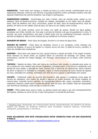 SARAPATEL - Prato feito com sangue e miúdos de porco ou outro animal, condimentado com as
especiarias clássicas. Come-se com farinha. O guisado picadinho e bem cozinhado constitui uma das
iguarias tradicionais da cozinha brasileira. Sua origem é portuguesa.

SOBREMESAS CASEIRA - Encontradas por todo o Brasil: doce de mamão-verde, ralado ou em
pedaços; doce de banana-da-terra, cortada em rodelas, amassadas ou em calda; doce de batata-
doce; doce de abóbora com coco; arroz-doce; pudim de leite; doce de laranja-da-terra; doce de
goiaba, em barra ou em caldas; doce de jaca, em barra ou em caldas; entre muitos.

SORVETE - Do árabe chorbat, sumo de frutas, em calda de açúcar, diluída em água gelada,
acidulada com limão, hortelã, etc. Era esse o sorvete do Oriente e de que só guardamos o nome. O
sorvete, tal como conhecemos, veio para o Brasil junto com as confeitarias francesas, durante o
período da Regência. Não se tinha notícias de sua existência no Primeiro Império.

SURUBIM NA BRASA - Prato típico de Sergipe. Surubim é um peixe de água doce.

SURURU DE CAPOTE - Prato típico do Nordeste. Sururu é um crustáceo, muito utilizado nas
receitas de Alagoas. O sururu de capote é o mesmo sururu de coco. O caldo de sururu, também, é
típico do cardápio dos nordestinos.

SUSPIRO - Doce feito com claras de ovos, açúcar branco e cascas de limão. É de origem oriental.
Eram famosos no século XVIII, os suspiros feitos no Convento de Odivelas, em Lisboa. Doce
aristocrático, servido em festas fidalgas, em Portugal, democratizou-se no Brasil, onde continua
popular.

TAPIOCA - Espécie de beiju, feito com goma de mandioca, bem lavada, e colocada para secar no
sol e cozida em uma vasilha rasa circular (frigideira), tomando assim a sua forma e recebendo uma
porção de coco ralado, e dobrada ao meio, ficando com a forma de um semicírculo. Outra maneira
de servir a tapioca é a molhada ou ensopada, segue o mesmo processo da outra receita de tapioca
de coco, colocadas em vasilhas, molhadas com leite de coco e açúcar e polvilhadas com canela.

VATAPÁ - Tradicional prato da cozinha afro-brasileira. São peixes e crustáceos numa papa de
farinha de mandioca, com molho de dendê e alguma ou muita pimenta. Há vários modelos na
mesma base, incluindo carne e galinha. Os ingredientes básicos são: peixe, camarões, amendoim,
castanhas, pimenta, azeite doce e azeite-de-dendê, leite de coco, sal e cebola. Pode ser engrossado
com farinha de mandioca, miolo de pão ou fubá de milho.

XERÉM - Milho pilado para cuscuz e bolo, ou apenas cozido com água e sal, com acompanhamento
de lingüiça, charque ou carne de sol. O tipo mais grosso é a comida de pintinhos.




_______________________________________________________________________
* Claudia Lima: Graduação em Comunicação Social, Especialização em História do Brasil,
Mestre em Gestão de Políticas Públicas pela Fundação Joaquim Nabuco, folclorista,
etnógrafa, pesquisadora e escritora.



PARA COLABORAR COM ESTE VOCABULÁRIO ENVIE VERBETES PARA UM DOS SEGUINTES
E-MAILS:
claudiarochalima@yahoo.com.br ou claudia@claudialima.com.br




                                                                                                 7
 