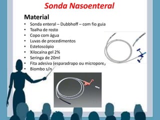 Sonda Nasoenteral
Material
• Sonda enteral – Dubbhoff – com fio guia
• Toalha de rosto
• Copo com água
• Luvas de procedimentos
• Estetoscópio
• Xilocaína gel 2%
• Seringa de 20ml
• Fita adesiva (esparadrapo ou micropore)
• Biombo s/n
 
