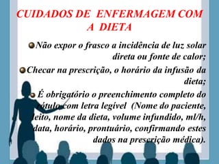 CUIDADOS DE ENFERMAGEM COM
A DIETA
Não expor o frasco a incidência de luz solar
direta ou fonte de calor;
Checar na prescrição, o horário da infusão da
dieta;
É obrigatório o preenchimento completo do
rótulo com letra legível (Nome do paciente,
leito, nome da dieta, volume infundido, ml/h,
data, horário, prontuário, confirmando estes
dados na prescrição médica).
 