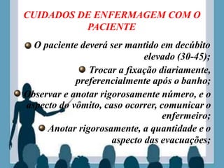 CUIDADOS DE ENFERMAGEM COM O
PACIENTE
O paciente deverá ser mantido em decúbito
elevado (30-45);
Trocar a fixação diariamente,
preferencialmente após o banho;
Observar e anotar rigorosamente número, e o
aspecto do vômito, caso ocorrer, comunicar o
enfermeiro;
Anotar rigorosamente, a quantidade e o
aspecto das evacuações;
 