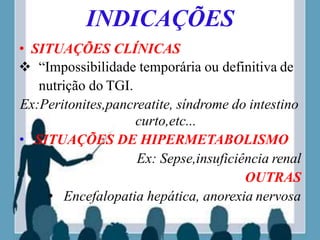 INDICAÇÕES
• SITUAÇÕES CLÍNICAS
 “Impossibilidade temporária ou definitiva de
nutrição do TGI.
Ex:Peritonites,pancreatite, síndrome do intestino
curto,etc...
• SITUAÇÕES DE HIPERMETABOLISMO
Ex: Sepse,insuficiência renal
OUTRAS
• Encefalopatia hepática, anorexia nervosa
 