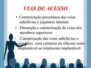 VIAS DE ACESSO
• Cateterização percutânea das veias
subclávias e jugulares internas
• Dissecção e cateterização de veias dos
membros superiores
• Cateterização das veias subclávias e
jugulares com ceteteres de silicone semi-
implantável ou totalmente implantável.
 