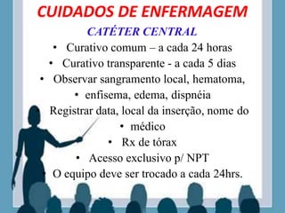 CUIDADOS DE ENFERMAGEM
CATÉTER CENTRAL
• Curativo comum – a cada 24 horas
• Curativo transparente - a cada 5 dias
• Observar sangramento local, hematoma,
• enfisema, edema, dispnéia
• Registrar data, local da inserção, nome do
• médico
• Rx de tórax
• Acesso exclusivo p/ NPT
• O equipo deve ser trocado a cada 24hrs.
 