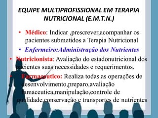 EQUIPE MULTIPROFISSIONAL EM TERAPIA
NUTRICIONAL (E.M.T.N.)
• Médico: Indicar ,prescrever,acompanhar os
pacientes submetidos a Terapia Nutricional
• Enfermeiro:Administração dos Nutrientes
• Nutricionista: Avaliação do estadonutricional dos
pacientes suas necessidades e requerimentos.
• Farmaceutico: Realiza todas as operações de
desenvolvimento,preparo,avaliação
famaceutica,manipulação,controle de
qualidade,conservação e transportes de nutrientes
 