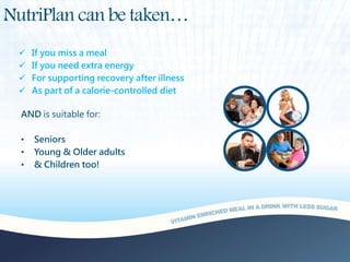 NutriPlan can be taken…
 If you miss a meal
 If you need extra energy
 For supporting recovery after illness
 As part of a calorie-controlled diet
AND is suitable for:
• Seniors
• Young & Older adults
• & Children too!
 