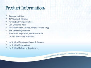 Product Information:
 Balanced Nutrition
 26 Vitamins & Minerals
 Fortified with Calcium & Iron
 Low Glyceamic Index
 Free from Gluten, Lactose, Wheat, Sucrose & Egg
 Non Genetically Modified
 Suitable for Vegetarians, Diabetics & Halal
 Can be taken during pregnancy
 No Artificial Flavours or Flavour Enhancers
 No Artificial Preservatives
 No Artificial Colours or Sweeteners
 
