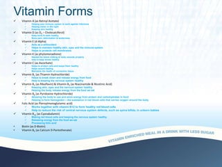 Vitamin Forms
 Vitamin A (as Retinyl Acetate)
 Helping your immune system to work against infections
 Helping vision in dim light
 Keeping skin healthy
 Vitamin D (as D3 – Cholecalciferol)
 Keep bone & teeth healthy
 Bone pain, deformation & tenderness
 Vitamin E (d-Alpha)
 Acts as a antioxidant
 Helps to maintain healthy skin, eyes and the immune system
 Helps to protects cell membranes
 Vitamin K (as phytomenadione)
 Needed for blood clotting & heals wounds properly
 help to keep bones healthy
 Vitamin C (as Ascorbate)
 Helps to protect cells and keeps them healthy
 Helps wound healing
 Maintains the health of connective tissue
 Vitamin B1 (as Thiamin Hydrochloride)
 Helps to break down and release energy from food
 Help to keeping the nervous system healthy
 Vitamin B2 (as Riboflavin) & Vitamin B3 (as Niacinamide & Nicotinic Acid)
 Keeping skin, eyes and the nervous system healthy
 Helping the body release energy from the food we eat
 Vitamin B6 (as Pyridoxine Hydrochloride)
 Allowing the body to use and store energy from protein and carbohydrates in food
 Helping to form hemoglobin – the substance in red blood cells that carries oxygen around the body
 Folic Acid (as Pteroylmonoglutamic acid)
 Works together with vitamin B12 to form healthy red blood cells
 Help to reduce the risk of central nervous system defects, such as spina bifida, in unborn babies
 Vitamin B12 (as Cyanabalamin)
 Making red blood cells and keeping the nervous system healthy
 Releasing energy from the food we eat
 Processing folic acid
• Biotin (as D-Biotin)
• Vitamin B5 (as Calcium D-Pantothenate)
 