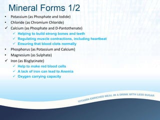 Mineral Forms 1/2
• Potassium (as Phosphate and Iodide)
• Chloride (as Chromium Chloride)
 Calcium (as Phosphate and D-Pantothenate)
 Helping to build strong bones and teeth
 Regulating muscle contractions, including heartbeat
 Ensuring that blood clots normally
• Phosphorus (as Potassium and Calcium)
• Magnesium (as Sulphate)
 Iron (as Bisglycinate)
 Help to make red blood cells
 A lack of iron can lead to Anemia
 Oxygen carrying capacity
 