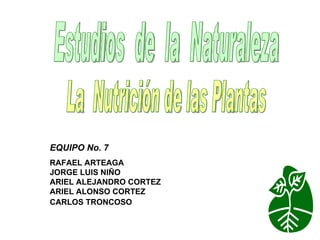 Estudios  de  la  Naturaleza La  Nutrición de las Plantas EQUIPO No. 7  RAFAEL ARTEAGA JORGE LUIS NIÑO  ARIEL ALEJANDRO CORTEZ  ARIEL ALONSO CORTEZ  CARLOS TRONCOSO     