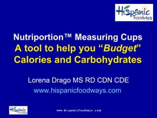 Nutriportion ™ Measuring Cups A tool to help you “ Budget ” Calories and Carbohydrates Lorena Drago MS RD CDN CDE www.hispanicfoodways.com   