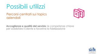 Possibili utilizzi
Percorsi centrati sui topics
aziendali
Accoglienza e qualità del servizio; le competenze chiave
per soddisfare il cliente e favorirne la fidelizzazione
 