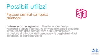 Possibili utilizzi
Percorsi centrati sui topics
aziendali
Performance management; pillole formative rivolte a
valutatori e valutati per gestire e vivere al meglio il processo
di valutazione delle competenze e trasformarlo in un
occasione di sviluppo: dall’assegnazione degli obiettivi, al
feedback, ai piani di crescita
 