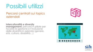 Possibili utilizzi
Percorsi centrati sui topics
aziendali
Interculturalità e diversity
management; percorsi in pillole per
favorire la gestione e l’inclusione
delle diversità in azienda (genere,
età, cultura, disabilità…)
 