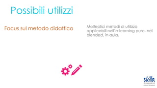 Possibili utilizzi
Focus sul metodo didattico Molteplici metodi di utilizzo
applicabili nell’e-learning puro, nel
blended, in aula.
 