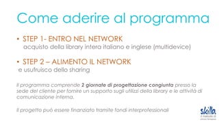 Come aderire al programma
• STEP 1- ENTRO NEL NETWORK
acquisto della library intera italiano e inglese (multidevice)
• STEP 2 – ALIMENTO IL NETWORK
e usufruisco dello sharing
Il programma comprende 2 giornate di progettazione congiunta presso la
sede del cliente per fornire un supporto sugli utilizzi della library e le attività di
comunicazione interna.
Il progetto può essere finanziato tramite fondi interprofessionali
 