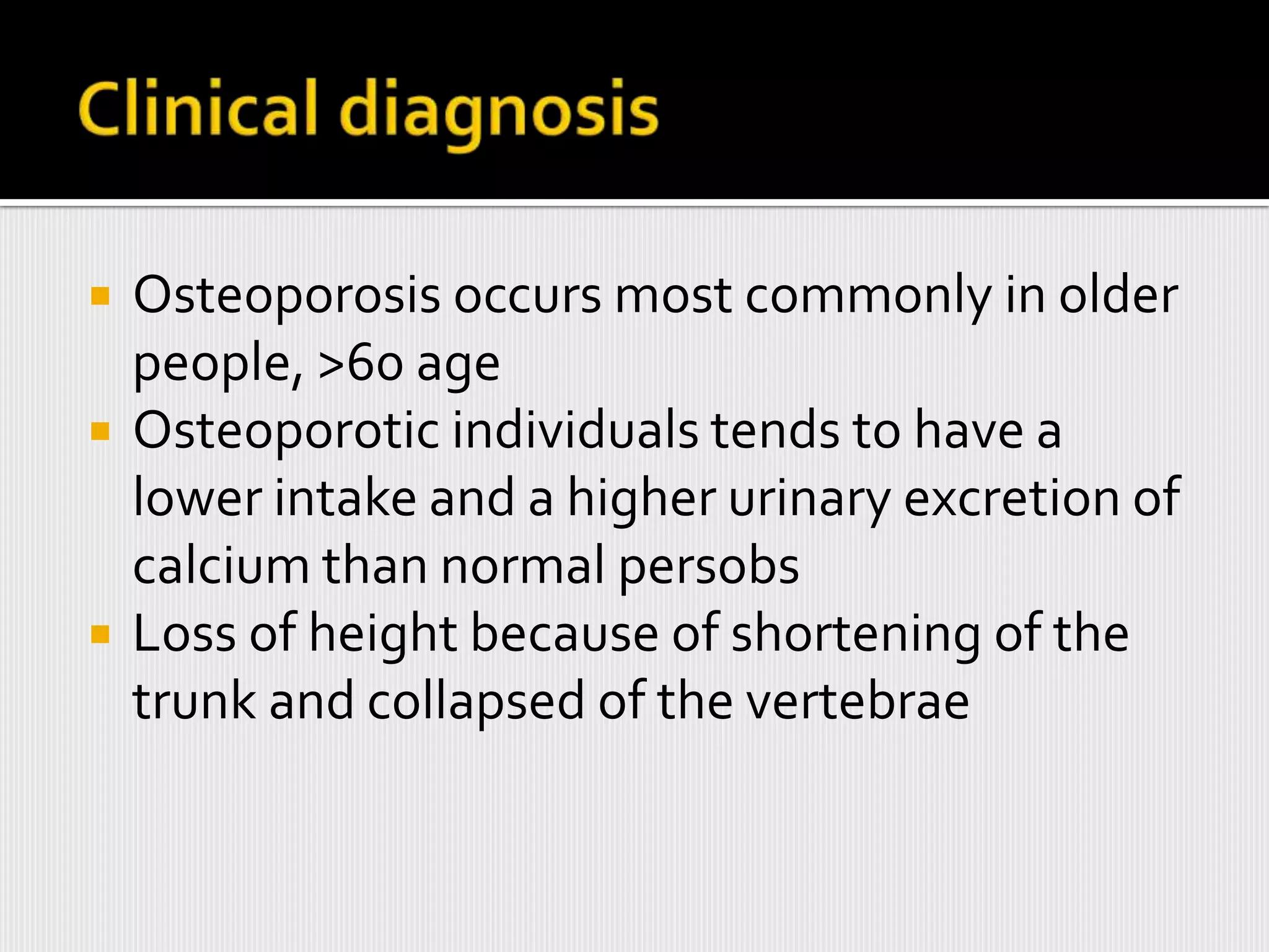    Osteoporosis occurs most commonly in older
    people, >60 age
   Osteoporotic individuals tends to have a
    lower intake and a higher urinary excretion of
    calcium than normal persobs
   Loss of height because of shortening of the
    trunk and collapsed of the vertebrae
 
