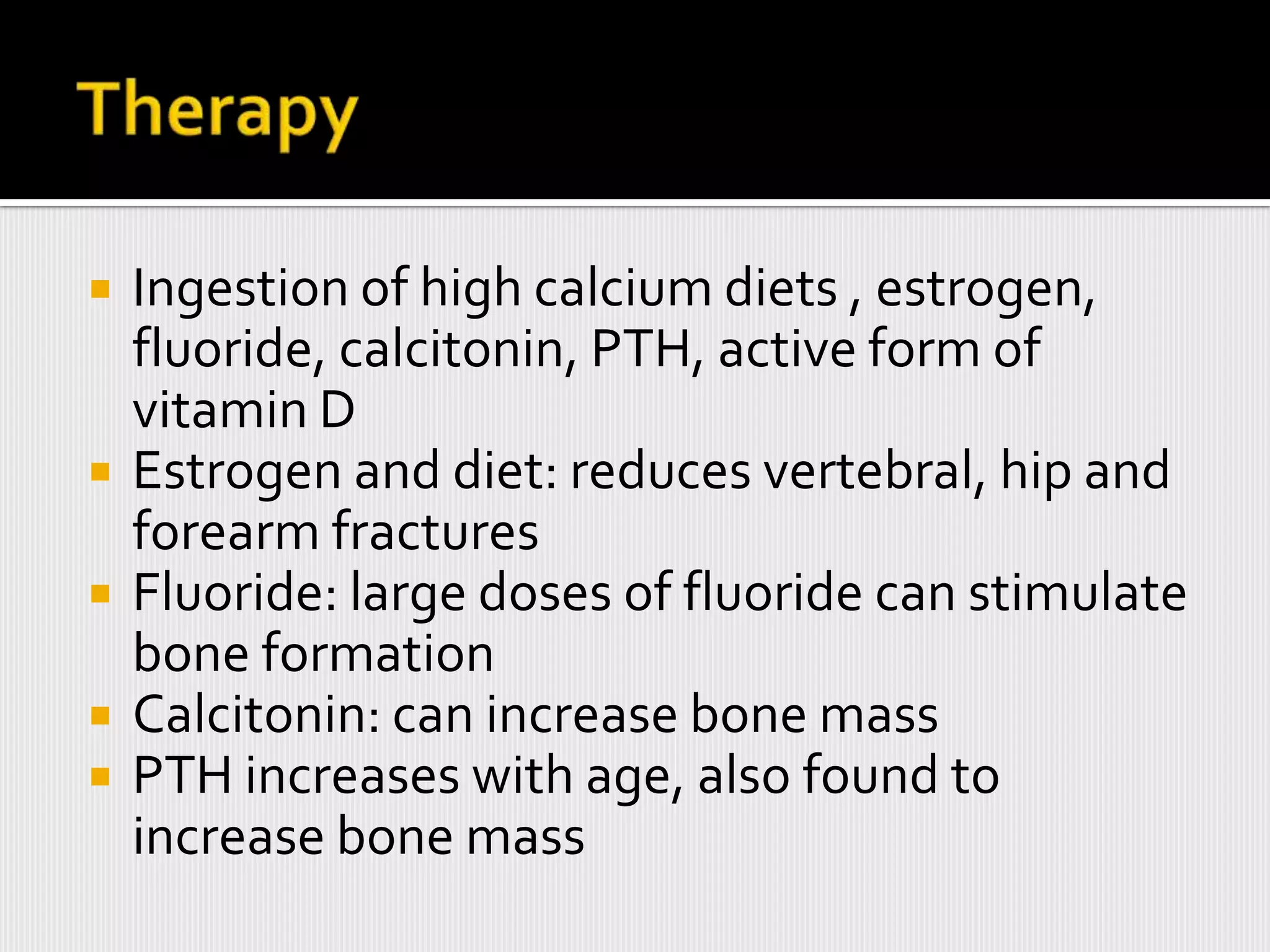    Ingestion of high calcium diets , estrogen,
    fluoride, calcitonin, PTH, active form of
    vitamin D
   Estrogen and diet: reduces vertebral, hip and
    forearm fractures
   Fluoride: large doses of fluoride can stimulate
    bone formation
   Calcitonin: can increase bone mass
   PTH increases with age, also found to
    increase bone mass
 