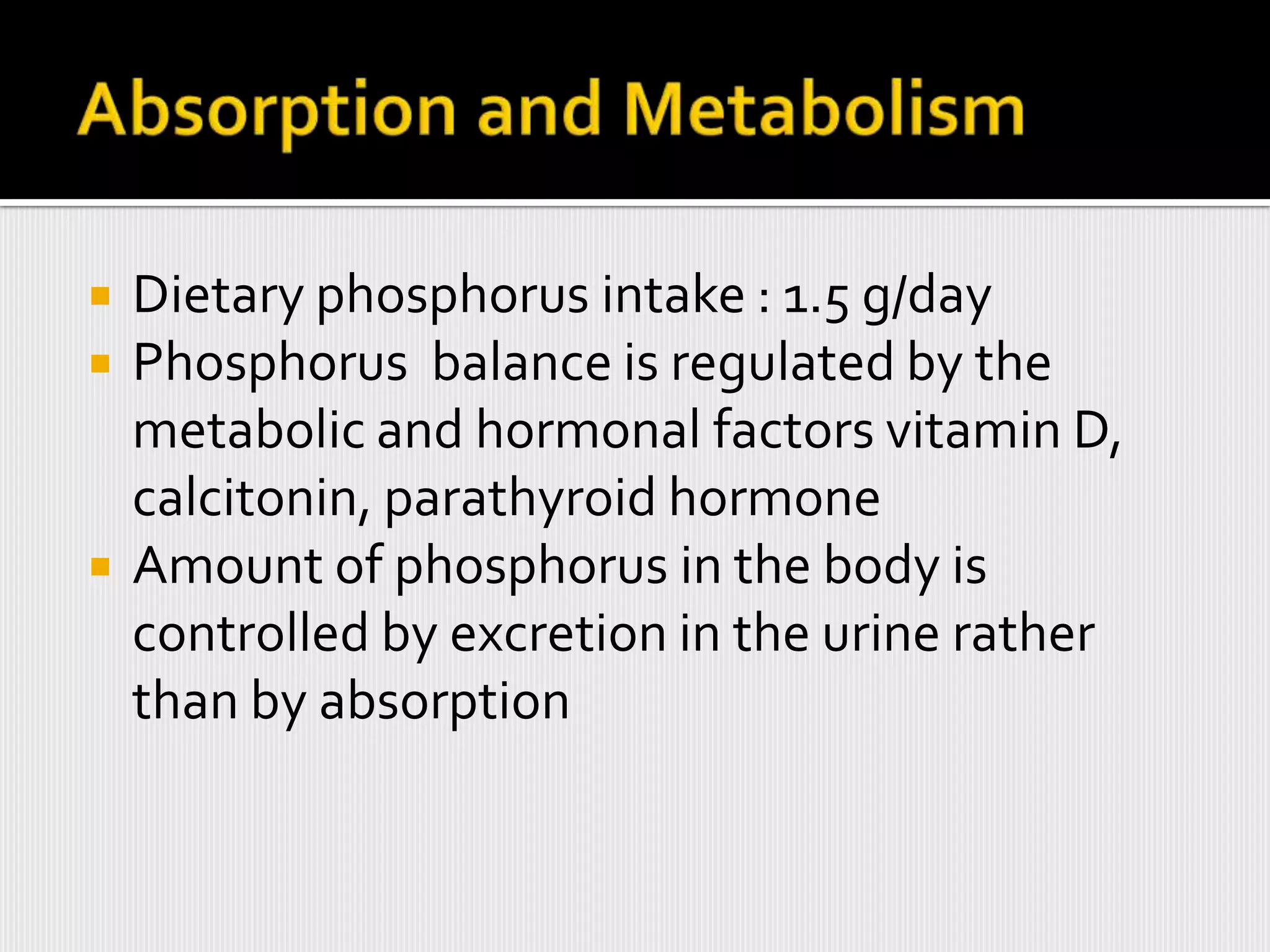    Dietary phosphorus intake : 1.5 g/day
   Phosphorus balance is regulated by the
    metabolic and hormonal factors vitamin D,
    calcitonin, parathyroid hormone
   Amount of phosphorus in the body is
    controlled by excretion in the urine rather
    than by absorption
 