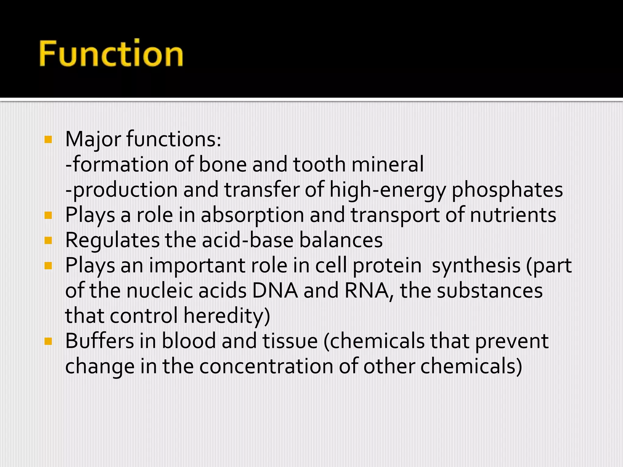    Major functions:
    -formation of bone and tooth mineral
    -production and transfer of high-energy phosphates
   Plays a role in absorption and transport of nutrients
   Regulates the acid-base balances
   Plays an important role in cell protein synthesis (part
    of the nucleic acids DNA and RNA, the substances
    that control heredity)
   Buffers in blood and tissue (chemicals that prevent
    change in the concentration of other chemicals)
 