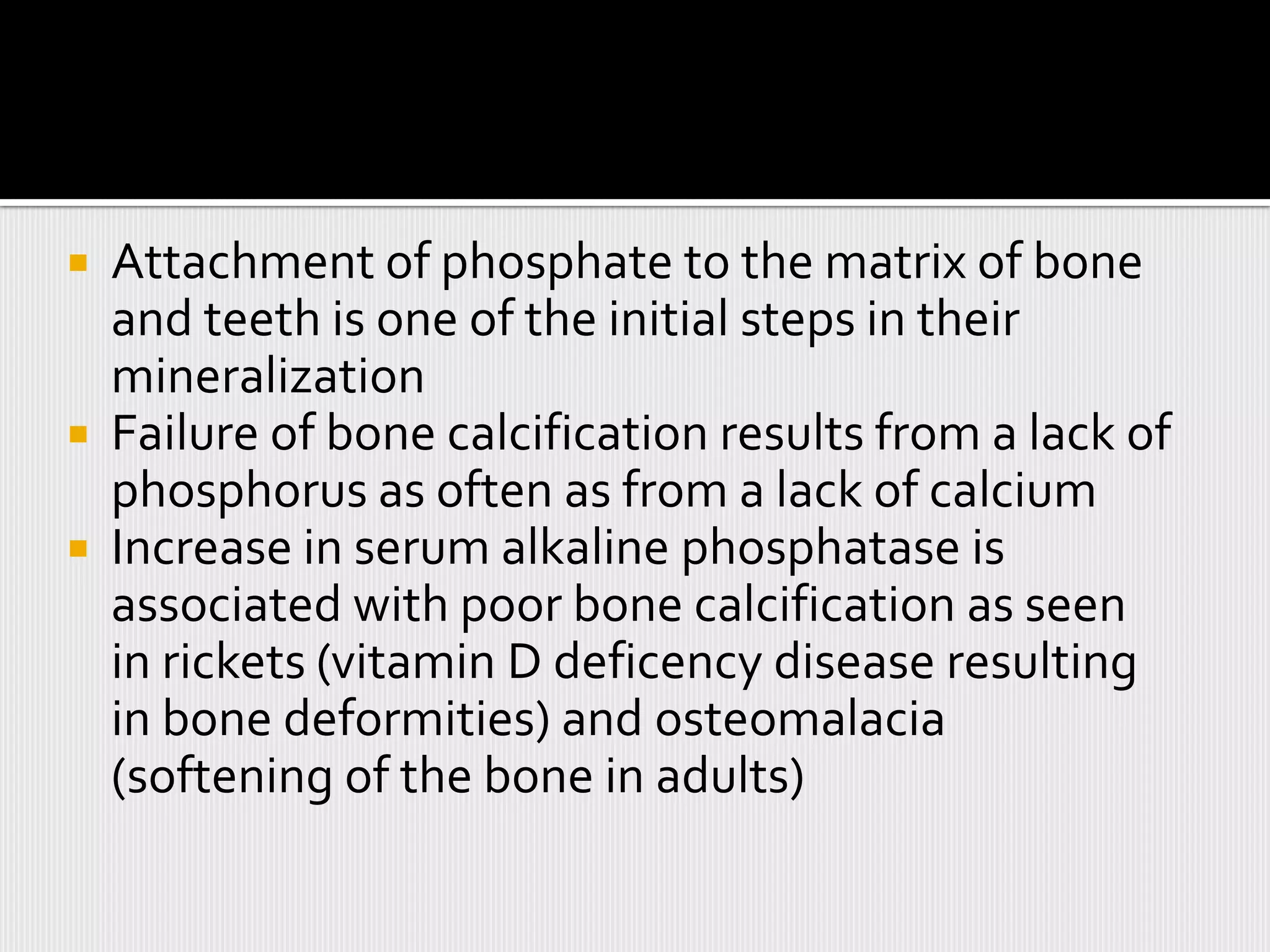  Attachment of phosphate to the matrix of bone
  and teeth is one of the initial steps in their
  mineralization
 Failure of bone calcification results from a lack of
  phosphorus as often as from a lack of calcium
 Increase in serum alkaline phosphatase is
  associated with poor bone calcification as seen
  in rickets (vitamin D deficency disease resulting
  in bone deformities) and osteomalacia
  (softening of the bone in adults)
 
