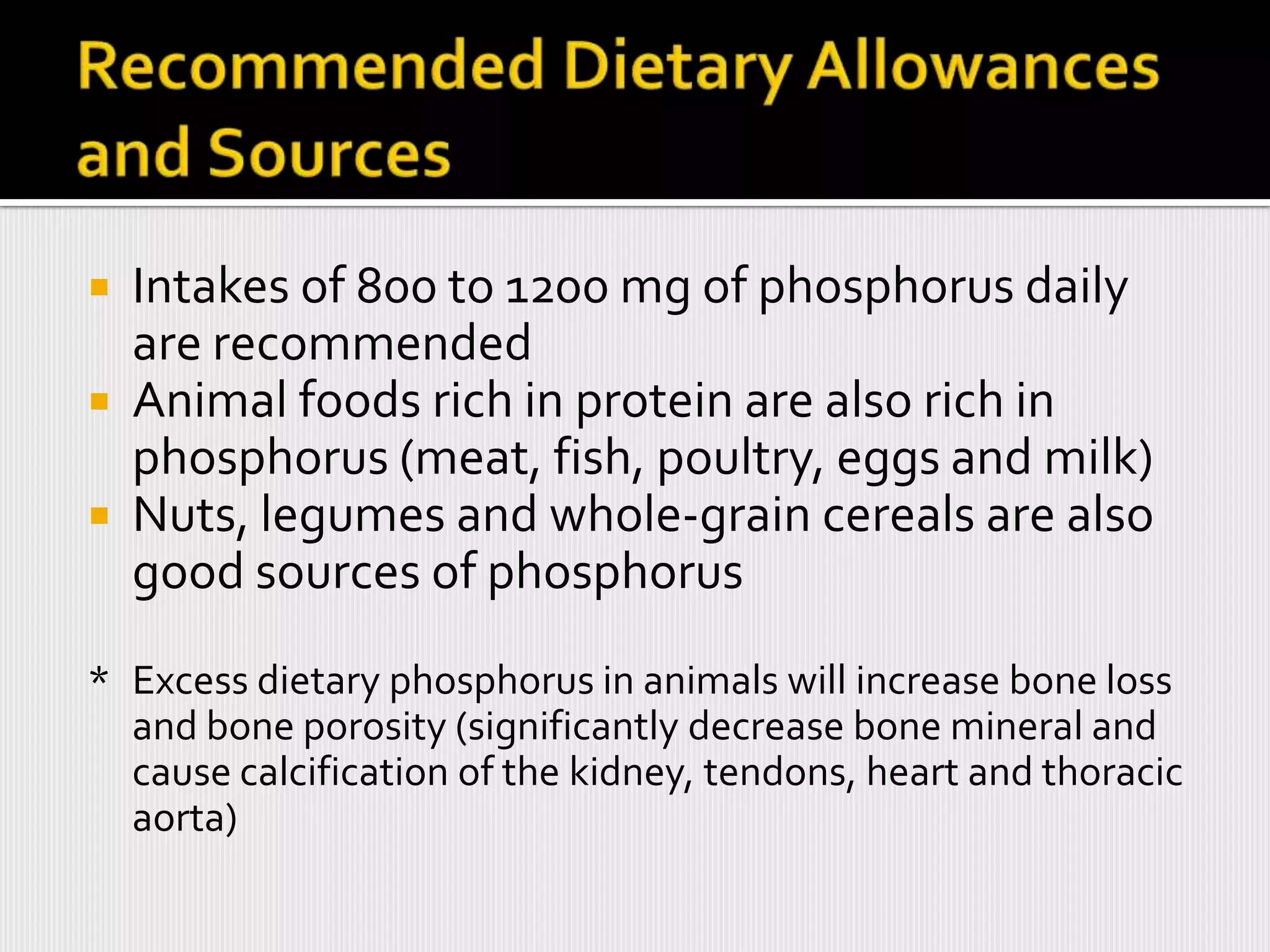  Intakes of 800 to 1200 mg of phosphorus daily
  are recommended
 Animal foods rich in protein are also rich in
  phosphorus (meat, fish, poultry, eggs and milk)
 Nuts, legumes and whole-grain cereals are also
  good sources of phosphorus
* Excess dietary phosphorus in animals will increase bone loss
  and bone porosity (significantly decrease bone mineral and
  cause calcification of the kidney, tendons, heart and thoracic
  aorta)
 