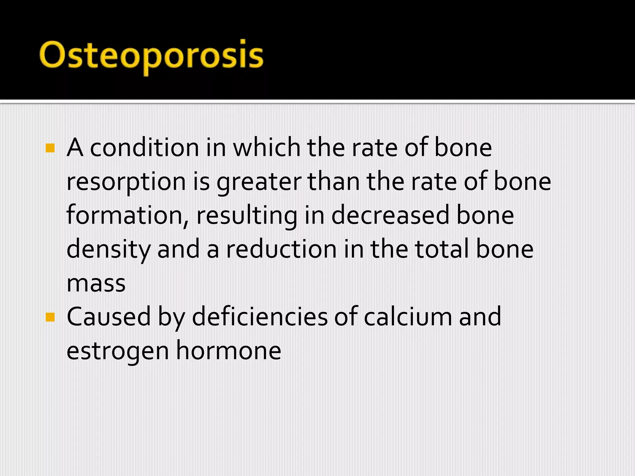    A condition in which the rate of bone
    resorption is greater than the rate of bone
    formation, resulting in decreased bone
    density and a reduction in the total bone
    mass
   Caused by deficiencies of calcium and
    estrogen hormone
 