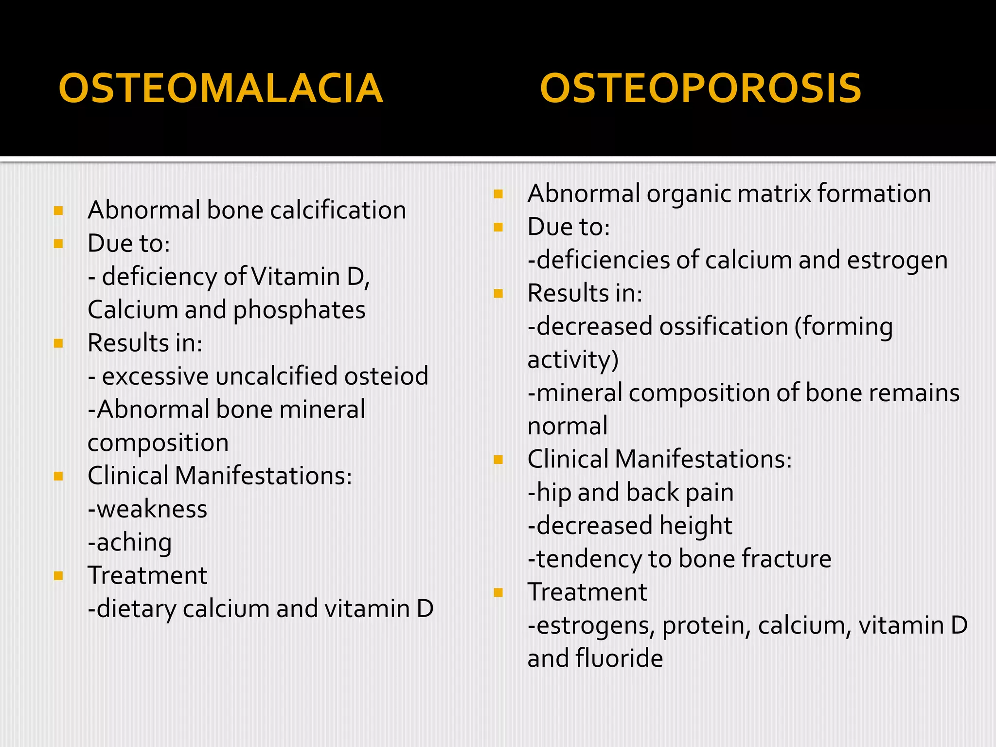 OSTEOMALACIA                               OSTEOPOROSIS

                                         Abnormal organic matrix formation
   Abnormal bone calcification
                                         Due to:
   Due to:
                                          -deficiencies of calcium and estrogen
    - deficiency of Vitamin D,
                                         Results in:
    Calcium and phosphates
                                          -decreased ossification (forming
   Results in:
                                          activity)
    - excessive uncalcified osteiod
                                          -mineral composition of bone remains
    -Abnormal bone mineral
                                          normal
    composition
                                         Clinical Manifestations:
   Clinical Manifestations:
                                          -hip and back pain
    -weakness
                                          -decreased height
    -aching
                                          -tendency to bone fracture
   Treatment
                                         Treatment
    -dietary calcium and vitamin D
                                          -estrogens, protein, calcium, vitamin D
                                          and fluoride
 