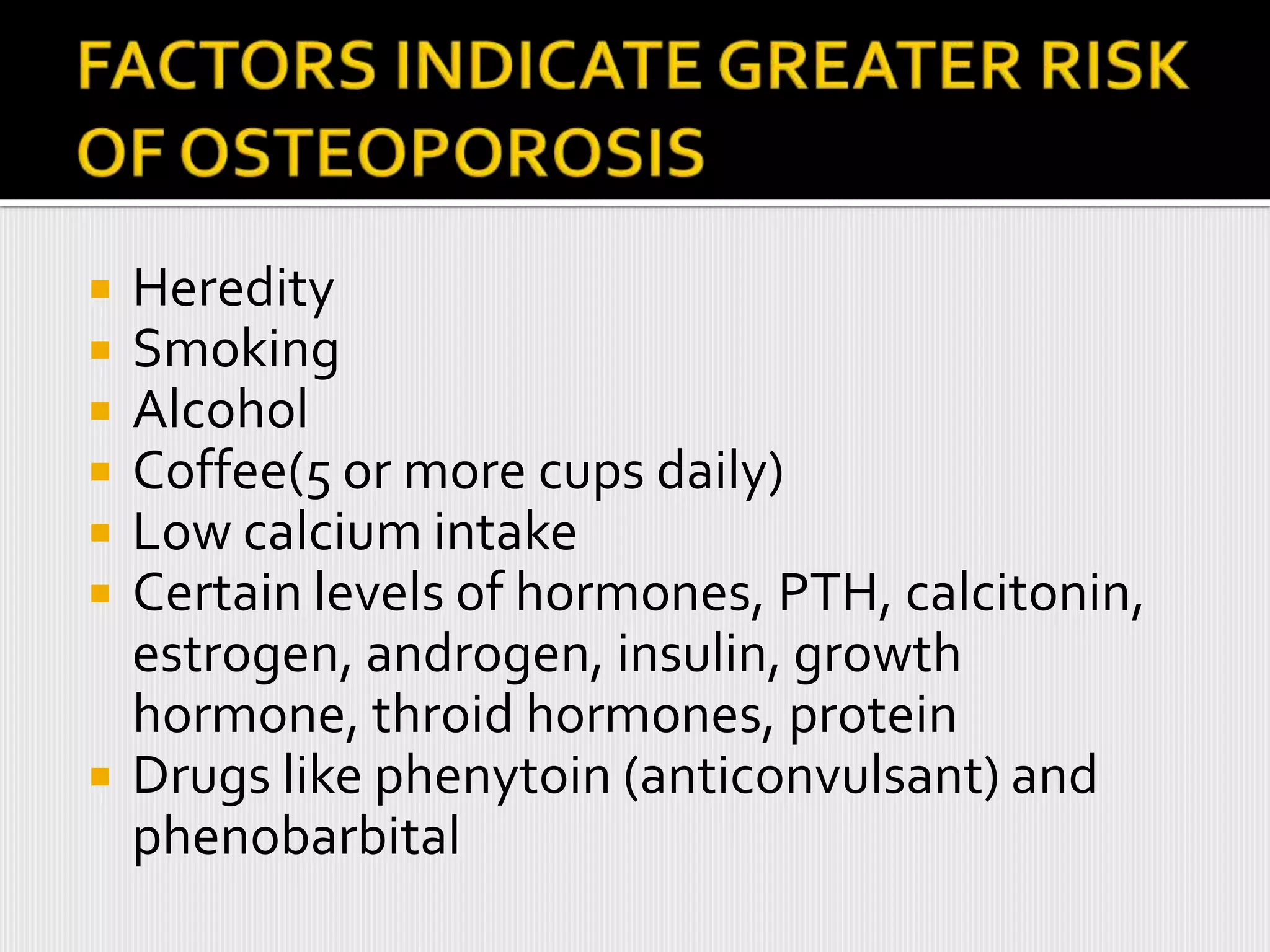    Heredity
   Smoking
   Alcohol
   Coffee(5 or more cups daily)
   Low calcium intake
   Certain levels of hormones, PTH, calcitonin,
    estrogen, androgen, insulin, growth
    hormone, throid hormones, protein
   Drugs like phenytoin (anticonvulsant) and
    phenobarbital
 