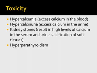    Hypercalcemia (excess calcium in the blood)
   Hypercalcinuria (excess calcium in the urine)
   Kidney stones (result in high levels of calcium
    in the serum and urine calcification of soft
    tissues)
   Hyperparathyroidism
 