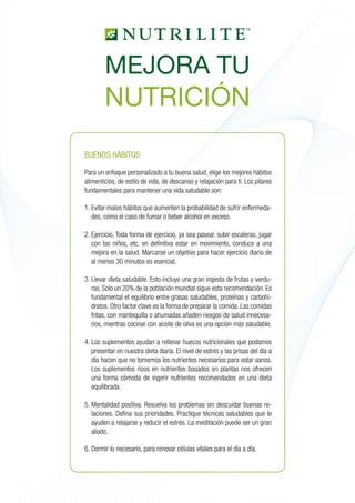 BUENOS HÁBITOS
Para un enfoque personalizado a tu buena salud, elige los mejores hábitos
alimenticios, de estilo de vida, de descanso y relajación para ti. Los pilares
fundamentales para mantener una vida saludable son:
1. 	Evitar malos hábitos que aumenten la probabilidad de sufrir enfermeda-
des, como el caso de fumar o beber alcohol en exceso.
2. 	Ejercicio. Toda forma de ejercicio, ya sea pasear, subir escaleras, jugar
con los niños, etc. en definitiva estar en movimiento, conduce a una
mejora en la salud. Marcarse un objetivo para hacer ejercicio diario de
al menos 30 minutos es esencial.
3. 	Llevar dieta saludable. Esto incluye una gran ingesta de frutas y verdu-
ras. Solo un 20% de la población mundial sigue esta recomendación. Es
fundamental el equilibrio entre grasas saludables, proteínas y carbohi-
dratos. Otro factor clave es la forma de preparar la comida. Las comidas
fritas, con mantequilla o ahumadas añaden riesgos de salud innecesa-
rios, mientras cocinar con aceite de oliva es una opción más saludable.
4. 	Los suplementos ayudan a rellenar huecos nutricionales que podamos
presentar en nuestra dieta diaria. El nivel de estrés y las prisas del día a
día hacen que no tomemos los nutrientes necesarios para estar sanos.
Los suplementos ricos en nutrientes basados en plantas nos ofrecen
una forma cómoda de ingerir nutrientes recomendados en una dieta
equilibrada.
5. 	Mentalidad positiva. Resuelva los problemas sin descuidar buenas re-
laciones. Defina sus prioridades. Practique técnicas saludables que le
ayuden a relajarse y reducir el estrés. La meditación puede ser un gran
aliado.
6. 	Dormir lo necesario, para renovar células vitales para el día a día.
MEJORA TU
NUTRICIÓN
 