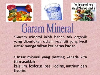 •Garam mineral ialah bahan tak organik
yang diperlukan dalam kuantiti yang kecil
untuk mengekalkan kesihatan badan.

•Unsur mineral yang penting kepada kita
termasuklah
kalsium, fosforus, besi, iodine, natrium dan
fluorin.
 