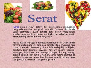 •Serat atau serabut dalam diet permakanan membantu
penghadaman dan mengelak sembelit. Sayuran dan buah
segar (termasuk buah kering) dan bijiran merupakan
sumber serat penting. Untuk meningkatkan kebaikan serat,
amat penting untuk minum banyak air.

•Serat adalah bahagian daripada tanaman yang tidak boleh
dicerna oleh manusia. Tanaman memberikan kekuatan dan
struktur mereka. Serat yang ditemui dalam biji-bijian, bijirin,
gandum, buah-buahan, sayuran, Psyllium sekam, kacang-
kacangan, biji-bijian dan polong-polongan (kacang kering,
kacang polong, dan lentil). Namun, serat hanya ditemui di
kerajaan tanaman, sementara haiwan seperti daging, ikan
dan produk susu tidak mengandungi serat.
 