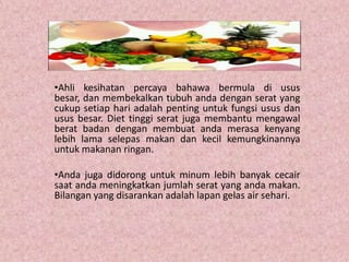 •Ahli kesihatan percaya bahawa bermula di usus
besar, dan membekalkan tubuh anda dengan serat yang
cukup setiap hari adalah penting untuk fungsi usus dan
usus besar. Diet tinggi serat juga membantu mengawal
berat badan dengan membuat anda merasa kenyang
lebih lama selepas makan dan kecil kemungkinannya
untuk makanan ringan.

•Anda juga didorong untuk minum lebih banyak cecair
saat anda meningkatkan jumlah serat yang anda makan.
Bilangan yang disarankan adalah lapan gelas air sehari.
 