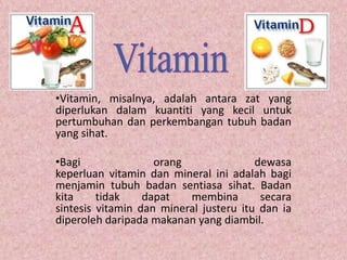 •Vitamin, misalnya, adalah antara zat yang
diperlukan dalam kuantiti yang kecil untuk
pertumbuhan dan perkembangan tubuh badan
yang sihat.

•Bagi               orang               dewasa
keperluan vitamin dan mineral ini adalah bagi
menjamin tubuh badan sentiasa sihat. Badan
kita     tidak    dapat   membina        secara
sintesis vitamin dan mineral justeru itu dan ia
diperoleh daripada makanan yang diambil.
 