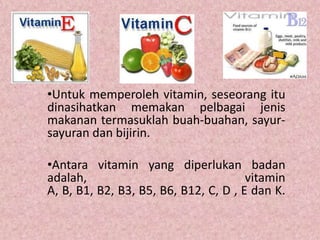 •Untuk memperoleh vitamin, seseorang itu
dinasihatkan memakan pelbagai jenis
makanan termasuklah buah-buahan, sayur-
sayuran dan bijirin.

•Antara vitamin yang diperlukan badan
adalah,                                vitamin
A, B, B1, B2, B3, B5, B6, B12, C, D , E dan K.
 