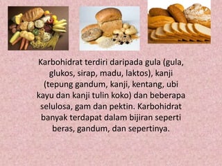 Karbohidrat terdiri daripada gula (gula,
    glukos, sirap, madu, laktos), kanji
  (tepung gandum, kanji, kentang, ubi
kayu dan kanji tulin koko) dan beberapa
 selulosa, gam dan pektin. Karbohidrat
 banyak terdapat dalam bijiran seperti
     beras, gandum, dan sepertinya.
 