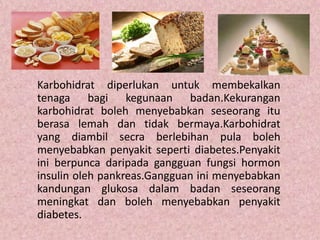 Karbohidrat diperlukan untuk membekalkan
tenaga bagi kegunaan badan.Kekurangan
karbohidrat boleh menyebabkan seseorang itu
berasa lemah dan tidak bermaya.Karbohidrat
yang diambil secra berlebihan pula boleh
menyebabkan penyakit seperti diabetes.Penyakit
ini berpunca daripada gangguan fungsi hormon
insulin oleh pankreas.Gangguan ini menyebabkan
kandungan glukosa dalam badan seseorang
meningkat dan boleh menyebabkan penyakit
diabetes.
 