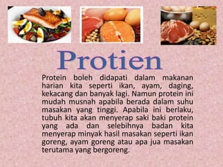 Protein boleh didapati dalam makanan
harian kita seperti ikan, ayam, daging,
kekacang dan banyak lagi. Namun protein ini
mudah musnah apabila berada dalam suhu
masakan yang tinggi. Apabila ini berlaku,
tubuh kita akan menyerap saki baki protein
yang ada dan selebihnya badan kita
menyerap minyak hasil masakan seperti ikan
goreng, ayam goreng atau apa jua masakan
terutama yang bergoreng.
 