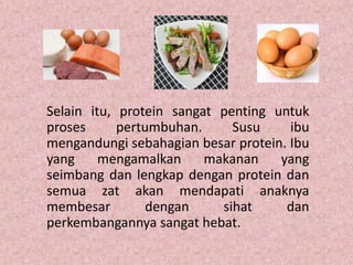 Selain itu, protein sangat penting untuk
proses      pertumbuhan.     Susu     ibu
mengandungi sebahagian besar protein. Ibu
yang     mengamalkan     makanan    yang
seimbang dan lengkap dengan protein dan
semua zat akan mendapati anaknya
membesar         dengan    sihat     dan
perkembangannya sangat hebat.
 
