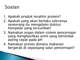 1. Apakah produk terakhir protein?
2. Apakah yang akan berlaku sekiranya
seseorang itu mengalami duktus
hempedu yang tersumbat?
3. Namakan organ dalam sistem pencernaan
yang menghasilkan enim yang bertindak
paling cepat pada pH
4. Namakan proses dimana makanan
bergerak di sepanjang salur pencernaan?
 