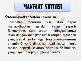 Meningkatkan Sistem Kekebalan
Kekebalan menurun bisa atau dapat
mengakibatkan gejala ringan seperti
flu/meriang. Cara untuk meningkatkannya
ialah dengan mengkonsumsi asupan makanan
yang sehat serta juga bisa mengkonsumsi
vitamin C yang dihasilkan dari macam jenis
makan seperti sayuran serta buah-buahan,
yang dapat menjadi suplemen alami.
MANFAAT NUTRISI
 