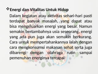 Energi dan Vitalitas Untuk Hidup
Dalam kegiatan atau aktivitas sehari-hari pasti
terdapat banyak masalah, yang dapat atau
bisa mengeluarkan energi yang besar. Namun
semakin bertambahnya usia seseorang, energi
yang ada pun juga akan semakin berkurang.
Cara untuk mempertahankannya ialah dengan
cara mengkonsumsi makanan sehat serta juga
dibarengi dengan olahraga rutin sampai
pemenuhan energinya tercapai
 