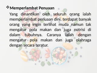 Memperlambat Penuaan
Yang dinantikan oleh seluruh orang ialah
memperlambat penuaan dini. terdapat banyak
orang yang ingin terlihat muda namun tak
mengatur pola makan dan juga nutrisi di
dalam tubuhnya. Caranya ialah dengan
mengatur pola makan dan juga olahraga
dengan secara teratur.
 