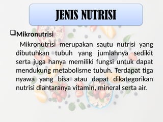 Mikronutrisi
Mikronutrisi merupakan sautu nutrisi yang
dibutuhkan tubuh yang jumlahnya sedikit
serta juga hanya memiliki fungsi untuk dapat
mendukung metabolisme tubuh. Terdapat tiga
nyawa yang bisa atau dapat dikategorikan
nutrisi diantaranya vitamin, mineral serta air.
JENIS NUTRISI
 