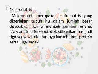 Makronutrisi
Makronutrisi merupakan suatu nutrisi yang
diperlukan tubuh itu dalam jumlah besar
disebabkan karna menjadi sumber energi.
Makronutrisi tersebut diklasifikasikan menjadi
tiga senyawa diantaranya karbohidrat, protein
serta juga lemak
 