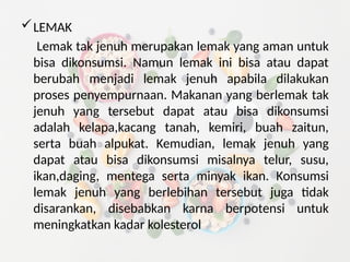 LEMAK
Lemak tak jenuh merupakan lemak yang aman untuk
bisa dikonsumsi. Namun lemak ini bisa atau dapat
berubah menjadi lemak jenuh apabila dilakukan
proses penyempurnaan. Makanan yang berlemak tak
jenuh yang tersebut dapat atau bisa dikonsumsi
adalah kelapa,kacang tanah, kemiri, buah zaitun,
serta buah alpukat. Kemudian, lemak jenuh yang
dapat atau bisa dikonsumsi misalnya telur, susu,
ikan,daging, mentega serta minyak ikan. Konsumsi
lemak jenuh yang berlebihan tersebut juga tidak
disarankan, disebabkan karna berpotensi untuk
meningkatkan kadar kolesterol
 